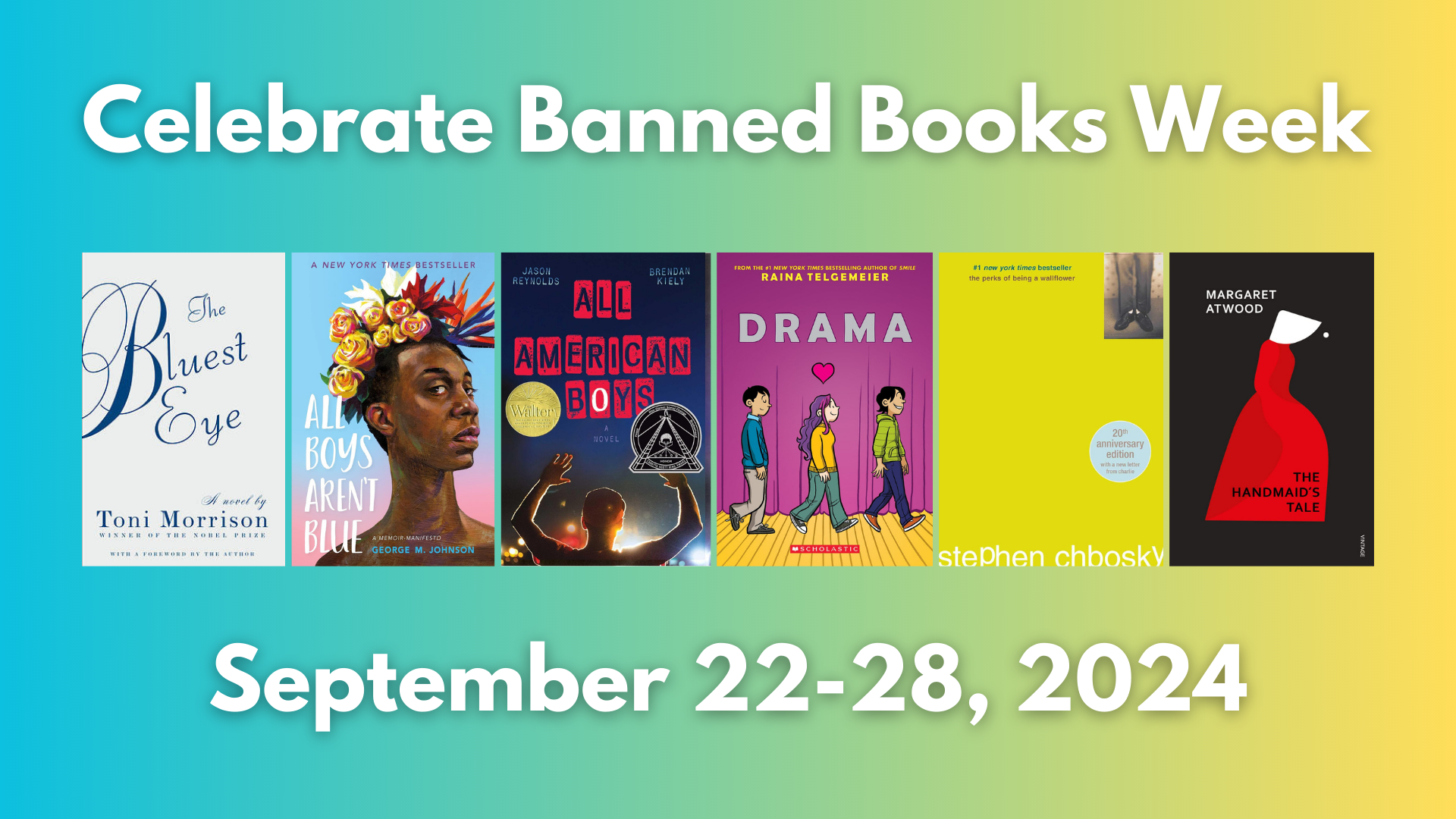 Celebrate Banned Books Week September 22-28 2024. Cover images for: "The Bluest Eye" by Toni Morrison "All Boys Aren't Blue" by George M. Johnson "All American Boys" by Jason Reynolds "Drama" by Raina Telgemeier "The Perks of Being A Wallflower" by Stephen Chbosky and "The Handmaid's Tale" by Margaret Atwood. 